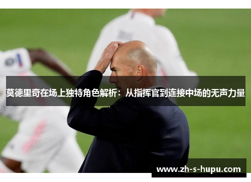 莫德里奇在场上独特角色解析：从指挥官到连接中场的无声力量