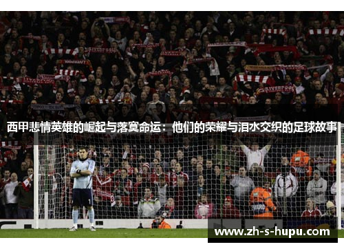 西甲悲情英雄的崛起与落寞命运：他们的荣耀与泪水交织的足球故事