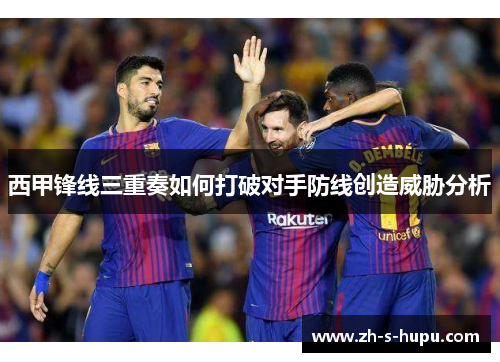 西甲锋线三重奏如何打破对手防线创造威胁分析