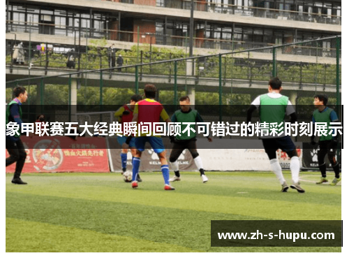 象甲联赛五大经典瞬间回顾不可错过的精彩时刻展示 象甲联赛五大经典瞬间回顾不可错过的精彩时刻展示