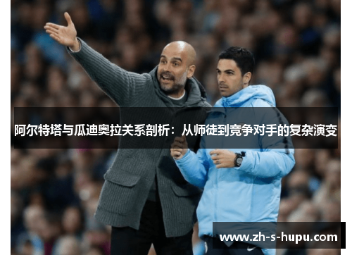 阿尔特塔与瓜迪奥拉关系剖析:从师徒到竞争对手的复杂演变 阿尔特塔与瓜迪奥拉关系剖析:从师徒到竞争对手的复杂演变