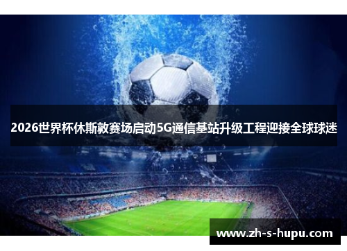 2026世界杯休斯敦赛场启动5G通信基站升级工程迎接全球球迷