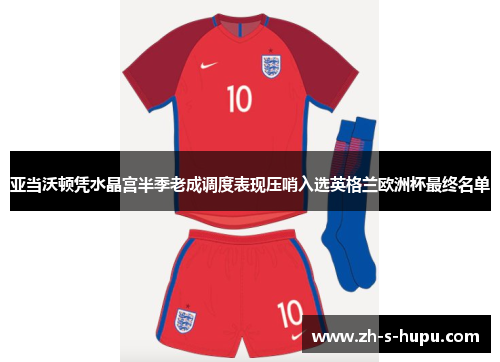 亚当沃顿凭水晶宫半季老成调度表现压哨入选英格兰欧洲杯最终名单