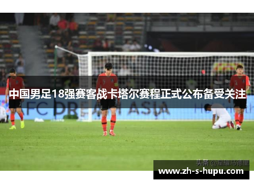 中国男足18强赛客战卡塔尔赛程正式公布备受关注
