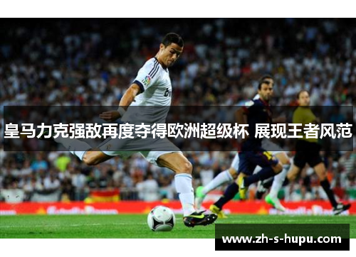皇马力克强敌再度夺得欧洲超级杯 展现王者风范 皇马力克强敌再度夺得欧洲超级杯 展现王者风范
