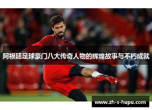 阿根廷足球豪门八大传奇人物的辉煌故事与不朽成就