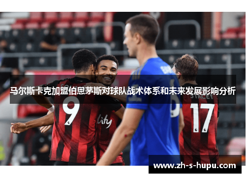 马尔斯卡克加盟伯恩茅斯对球队战术体系和未来发展影响分析