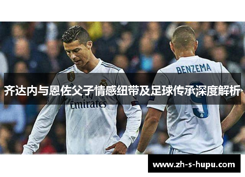 齐达内与恩佐父子情感纽带及足球传承深度解析