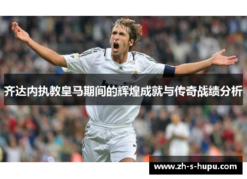齐达内执教皇马期间的辉煌成就与传奇战绩分析