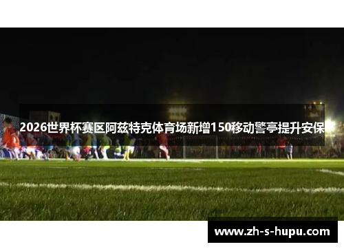 2026世界杯赛区阿兹特克体育场新增150移动警亭提升安保 2026世界杯赛区阿兹特克体育场新增150移动警亭提升安保