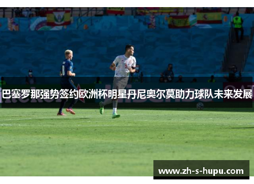 巴塞罗那强势签约欧洲杯明星丹尼奥尔莫助力球队未来发展 巴塞罗那强势签约欧洲杯明星丹尼奥尔莫助力球队未来发展