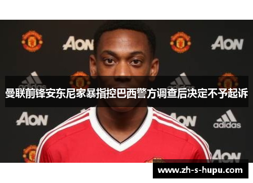 曼联前锋安东尼家暴指控巴西警方调查后决定不予起诉